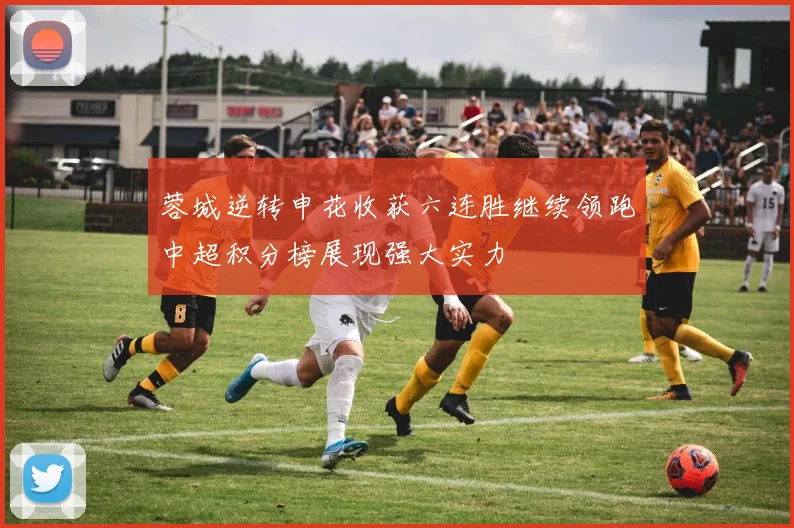 蓉城逆转申花收获六连胜继续领跑中超积分榜展现强大实力