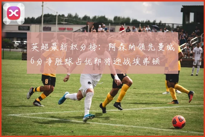 英超最新积分榜：阿森纳领先曼城6分净胜球占优即将迎战埃弗顿