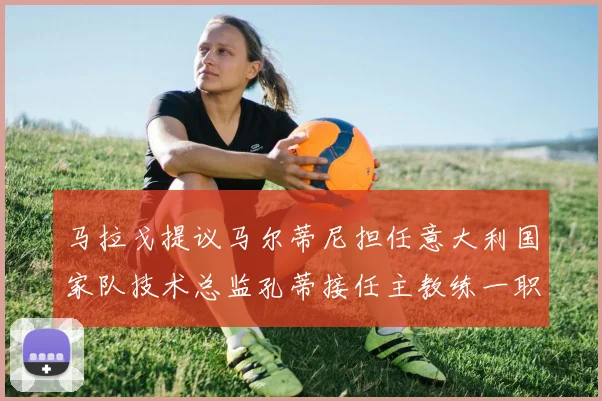 马拉戈提议马尔蒂尼担任意大利国家队技术总监孔蒂接任主教练一职