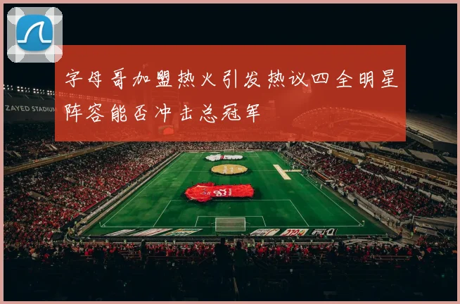字母哥加盟热火引发热议四全明星阵容能否冲击总冠军