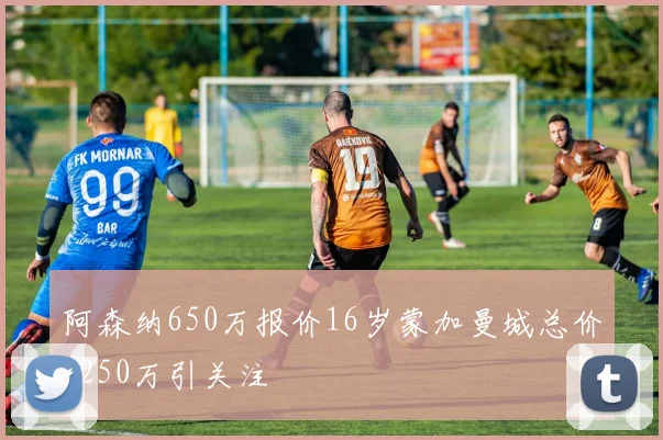 阿森纳650万报价16岁蒙加曼城总价1250万引关注