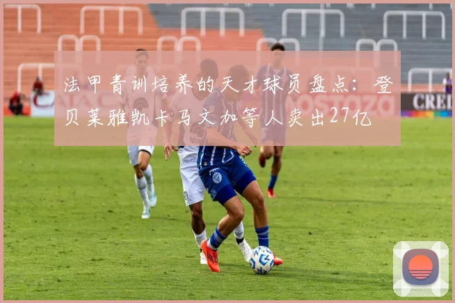 法甲青训培养的天才球员盘点：登贝莱雅凯卡马文加等人卖出27亿