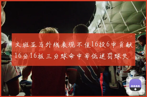文班亚马外线表现不佳16投6中贡献16分16板三分球命中率低迷罚球失准影响球队表现