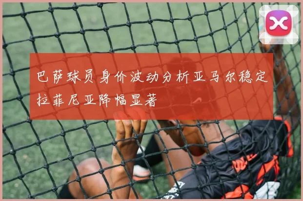 巴萨球员身价波动分析亚马尔稳定拉菲尼亚降幅显著