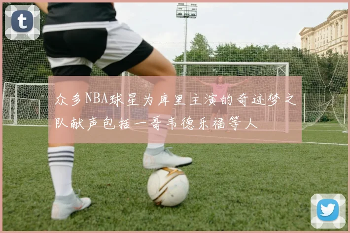 众多NBA球星为库里主演的奇迹梦之队献声包括一哥韦德乐福等人