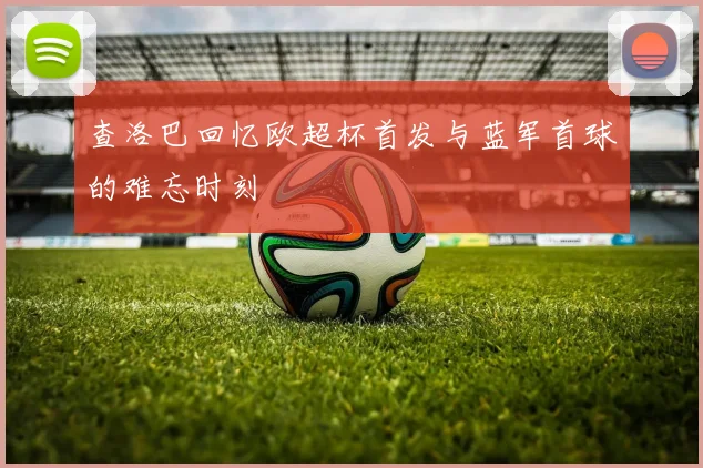 查洛巴回忆欧超杯首发与蓝军首球的难忘时刻