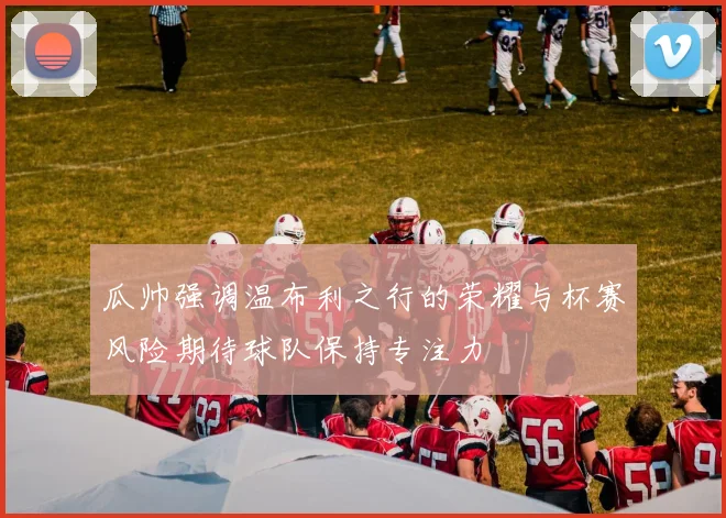 瓜帅强调温布利之行的荣耀与杯赛风险期待球队保持专注力