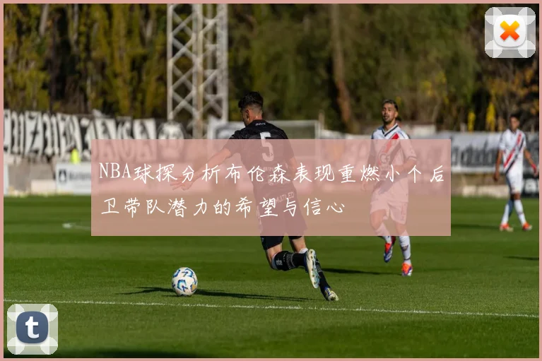 NBA球探分析布伦森表现重燃小个后卫带队潜力的希望与信心