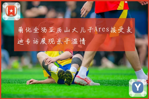 萌化全场亚历山大儿子Ares接受麦迪专访展现亲子温情