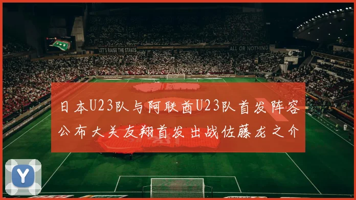 日本U23队与阿联酋U23队首发阵容公布大关友翔首发出战佐藤龙之介替补待命