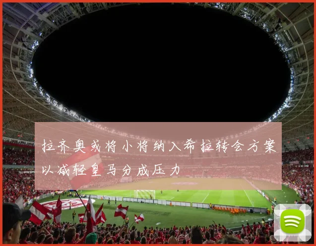 拉齐奥或将小将纳入希拉转会方案以减轻皇马分成压力