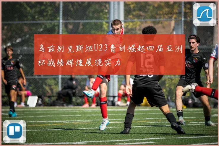 乌兹别克斯坦U23青训崛起四届亚洲杯战绩辉煌展现实力