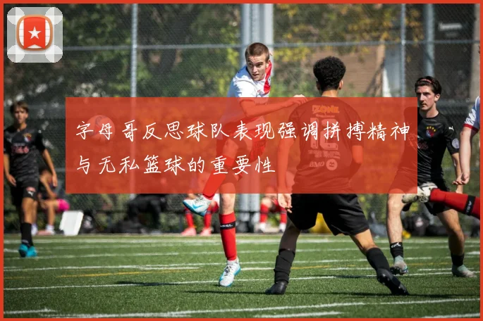 字母哥反思球队表现强调拼搏精神与无私篮球的重要性