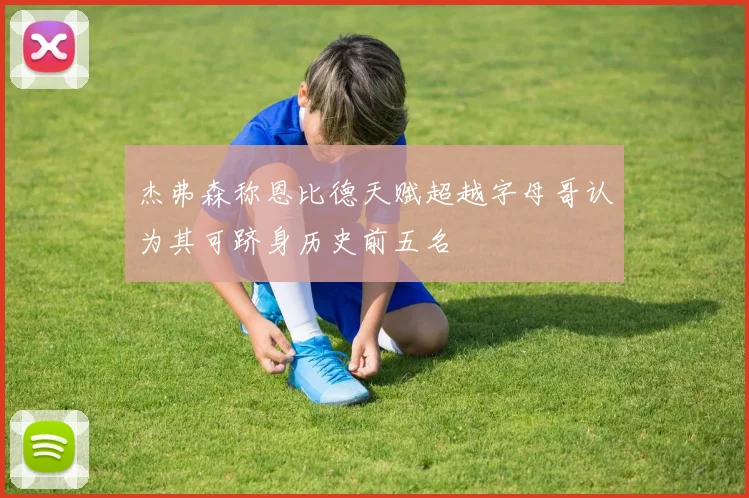 杰弗森称恩比德天赋超越字母哥认为其可跻身历史前五名