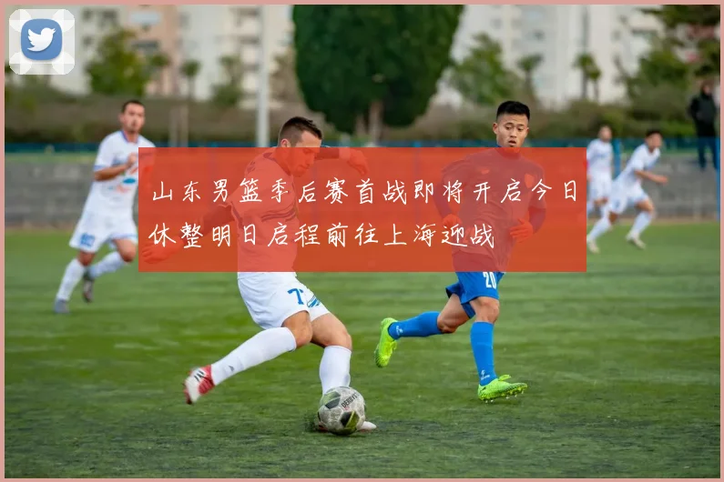 山东男篮季后赛首战即将开启今日休整明日启程前往上海迎战