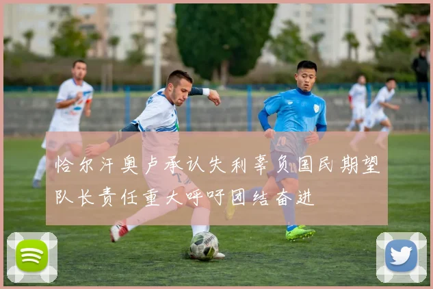 恰尔汗奥卢承认失利辜负国民期望队长责任重大呼吁团结奋进