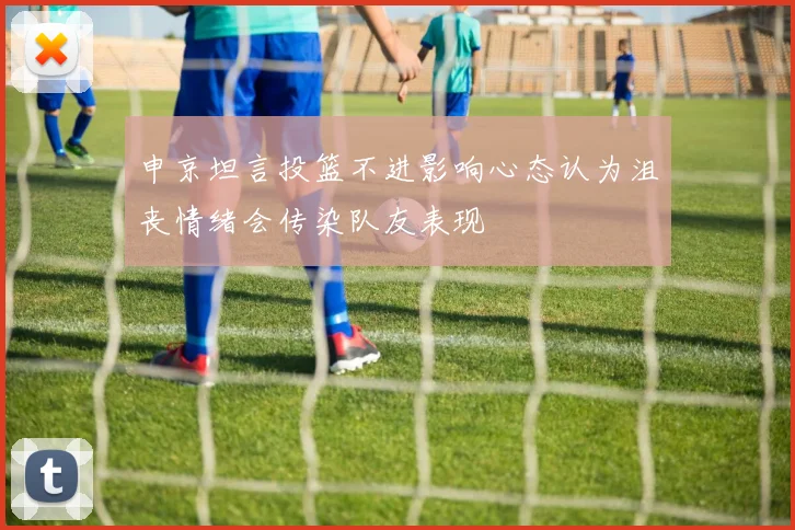 申京坦言投篮不进影响心态认为沮丧情绪会传染队友表现