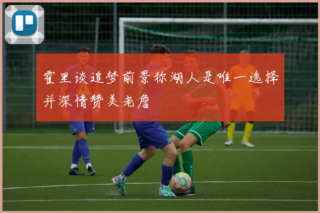 霍里谈追梦前景称湖人是唯一选择并深情赞美老詹