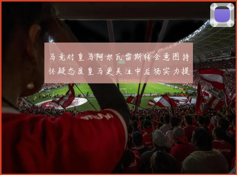 马竞对皇马阿尔瓦雷斯转会意图持怀疑态度皇马更关注中后场实力提升