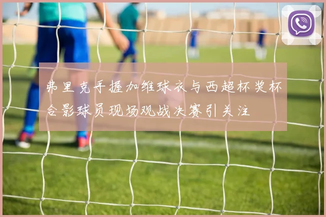 弗里克手握加维球衣与西超杯奖杯合影球员现场观战决赛引关注
