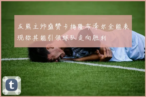 灰熊主帅盛赞卡梅隆布泽尔全能表现称其能引领球队走向胜利